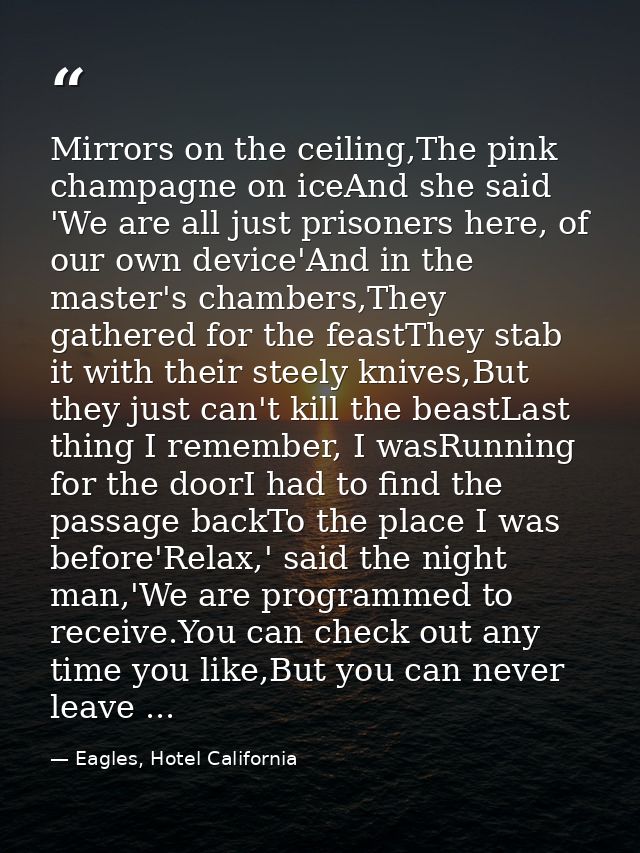 Mirrors on the ceiling,The pink champagne on iceAnd she said 'We are all just prisoners here, of our own device'And in t — Eagles, Hotel California