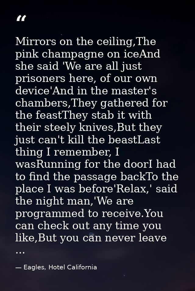 Mirrors on the ceiling,The pink champagne on iceAnd she said 'We are all just prisoners here, of our own device'And in t — Eagles, Hotel California