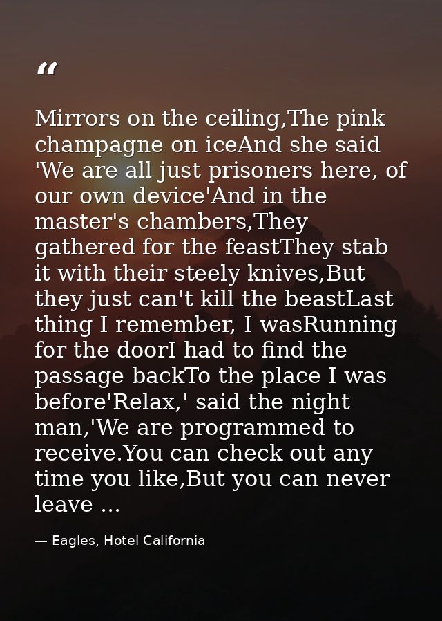 Mirrors on the ceiling,The pink champagne on iceAnd she said 'We are all just prisoners here, of our own device'And in t — Eagles, Hotel California