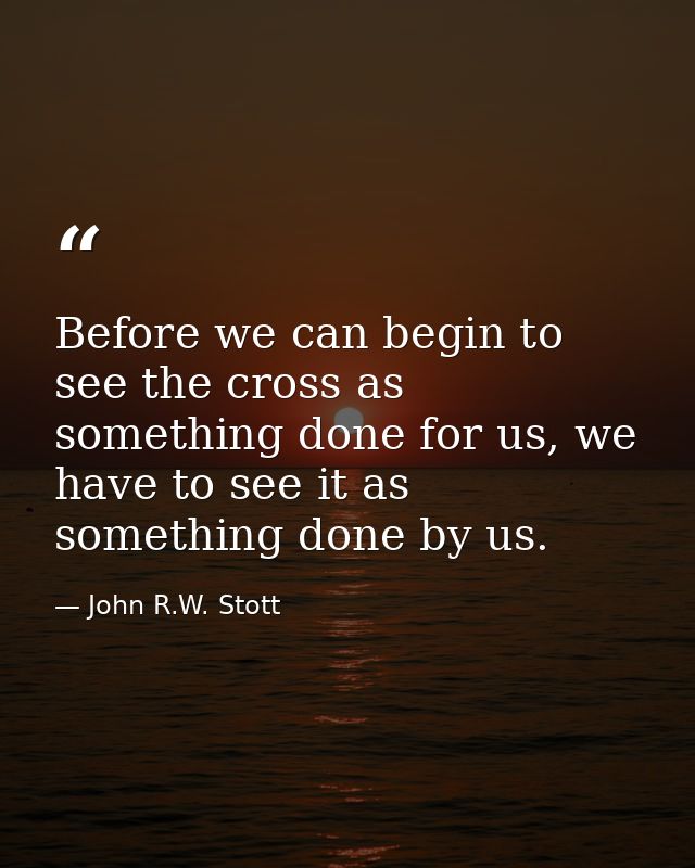 Before we can begin to see the cross as something done for us, we have to see it as something done by us. — John R.W. Stott