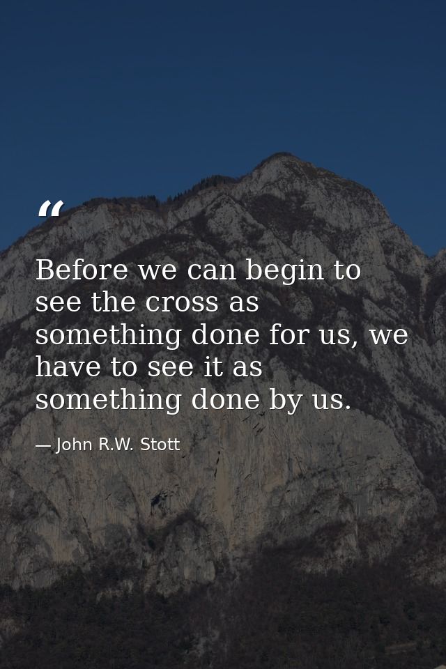 Before we can begin to see the cross as something done for us, we have to see it as something done by us. — John R.W. Stott
