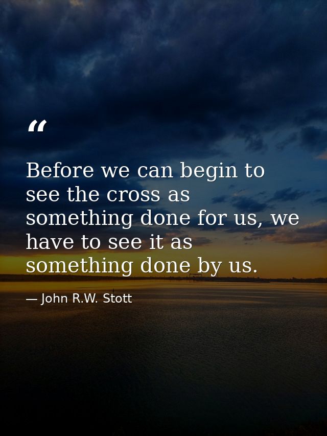 Before we can begin to see the cross as something done for us, we have to see it as something done by us. — John R.W. Stott