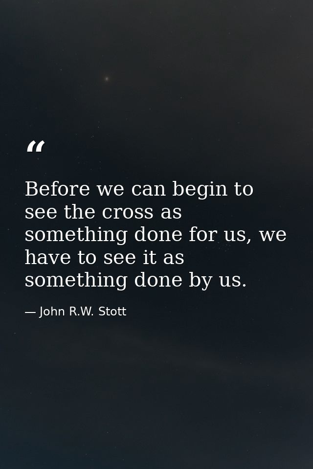 Before we can begin to see the cross as something done for us, we have to see it as something done by us. — John R.W. Stott