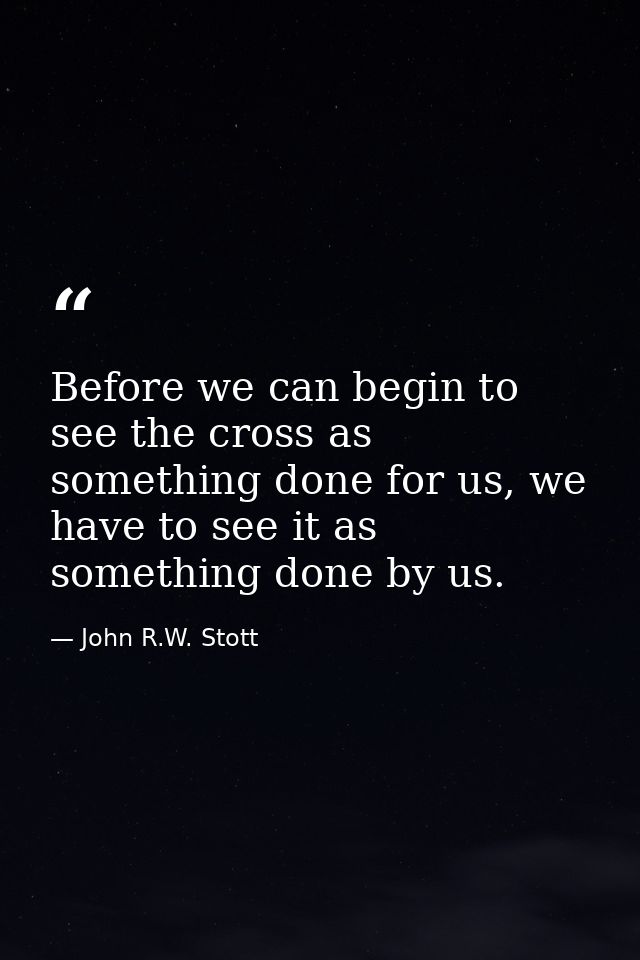 Before we can begin to see the cross as something done for us, we have to see it as something done by us. — John R.W. Stott