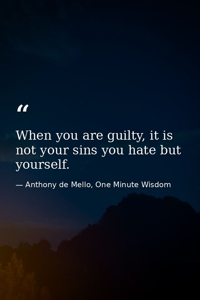 When you are guilty, it is not your sins you hate but yourself. — Anthony de Mello, One Minute Wisdom