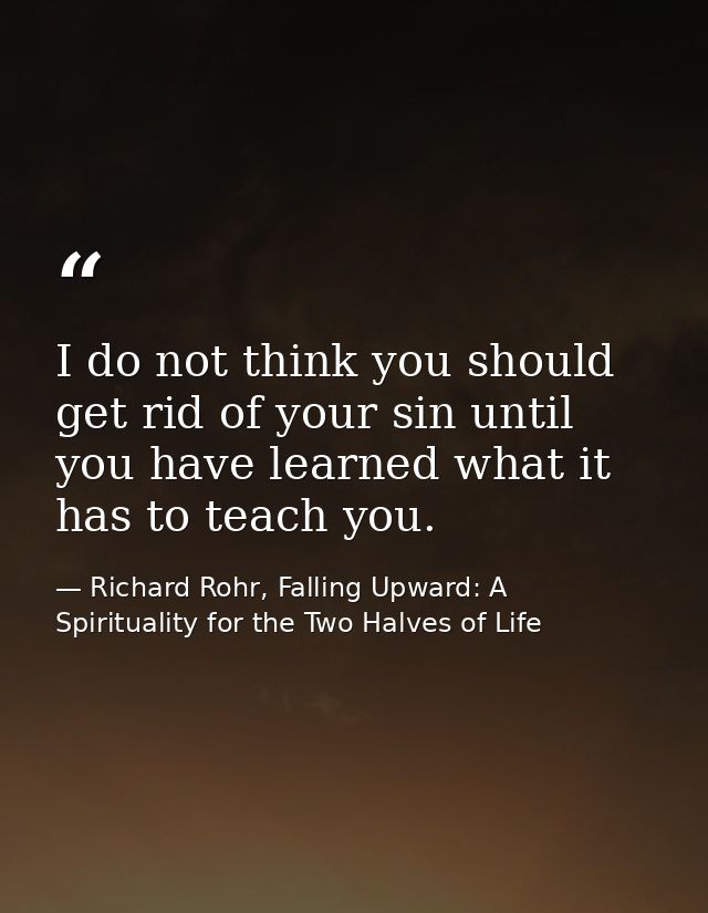 I do not think you should get rid of your sin until you have learned what it has to teach you. — Richard Rohr, Falling Upward: A Spirituality for the Two Halves of Life