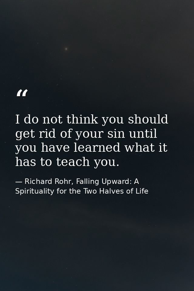 I do not think you should get rid of your sin until you have learned what it has to teach you. — Richard Rohr, Falling Upward: A Spirituality for the Two Halves of Life