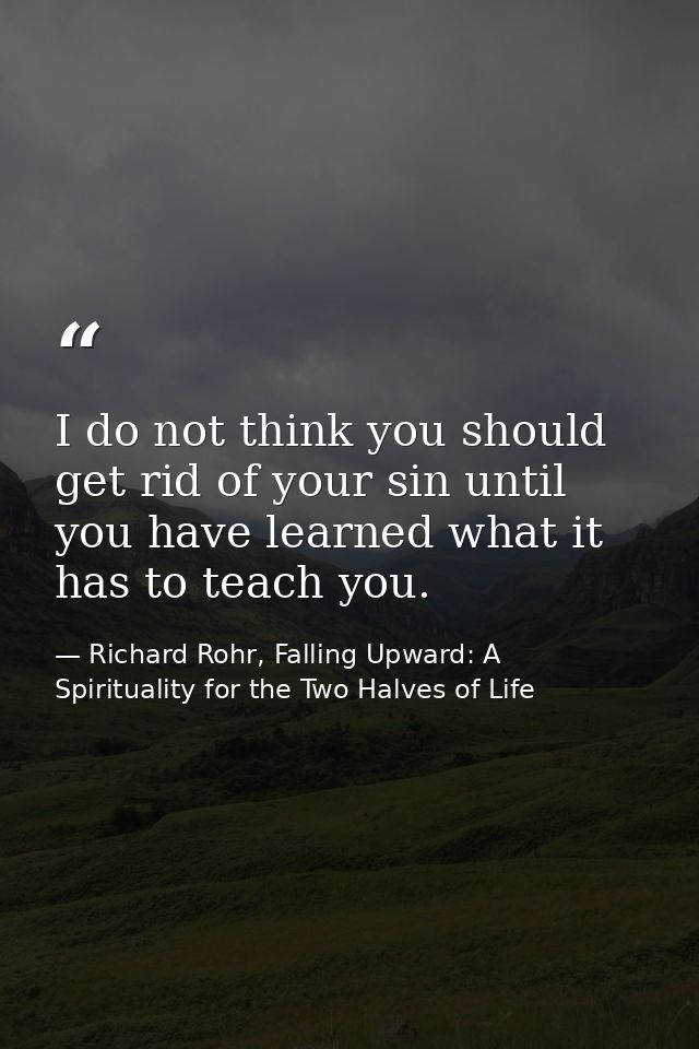 I do not think you should get rid of your sin until you have learned what it has to teach you. — Richard Rohr, Falling Upward: A Spirituality for the Two Halves of Life