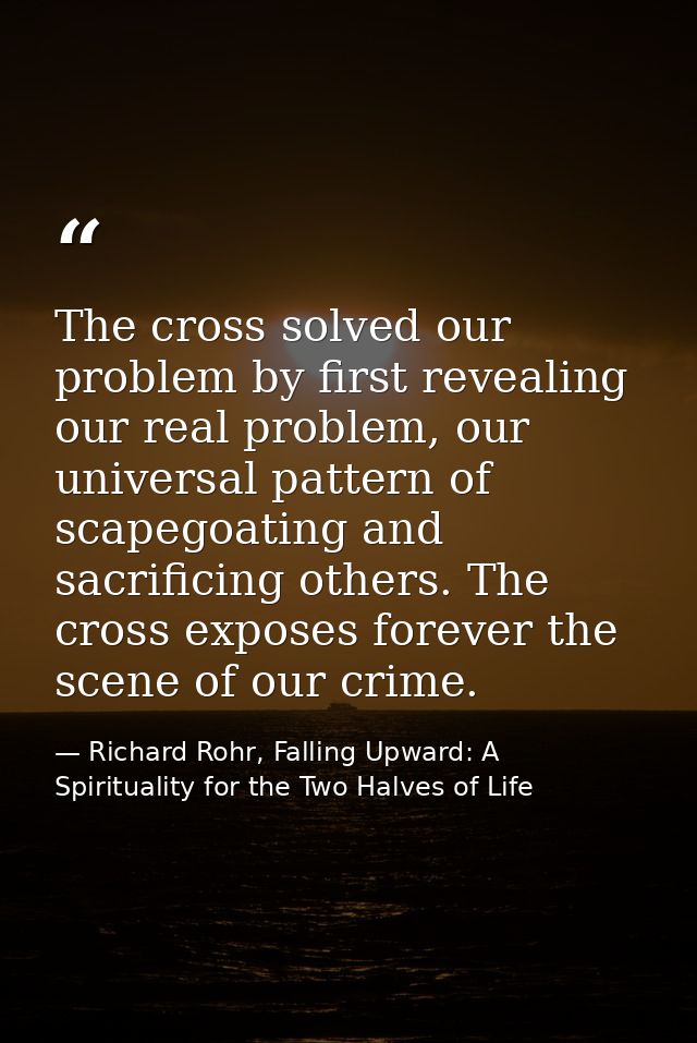 The cross solved our problem by first revealing our real problem, our universal pattern of scapegoating and sacrificing  — Richard Rohr, Falling Upward: A Spirituality for the Two Halves of Life