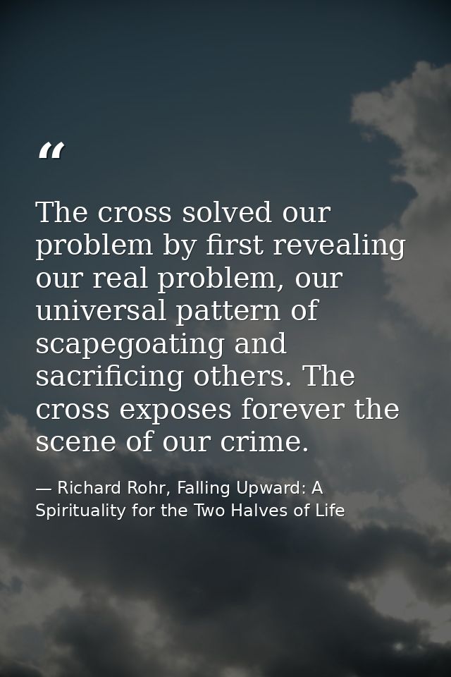 The cross solved our problem by first revealing our real problem, our universal pattern of scapegoating and sacrificing  — Richard Rohr, Falling Upward: A Spirituality for the Two Halves of Life