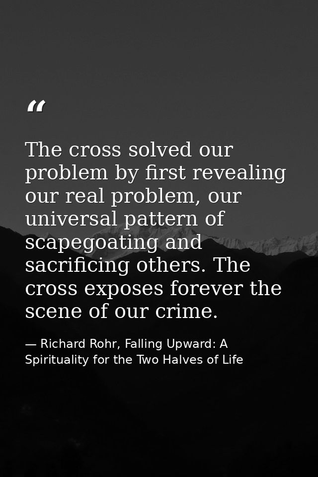 The cross solved our problem by first revealing our real problem, our universal pattern of scapegoating and sacrificing  — Richard Rohr, Falling Upward: A Spirituality for the Two Halves of Life