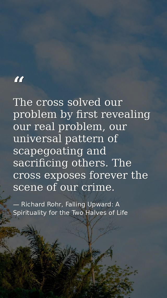 The cross solved our problem by first revealing our real problem, our universal pattern of scapegoating and sacrificing  — Richard Rohr, Falling Upward: A Spirituality for the Two Halves of Life