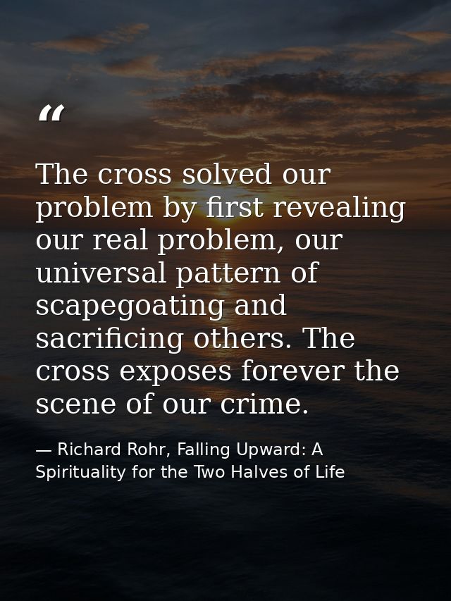 The cross solved our problem by first revealing our real problem, our universal pattern of scapegoating and sacrificing  — Richard Rohr, Falling Upward: A Spirituality for the Two Halves of Life