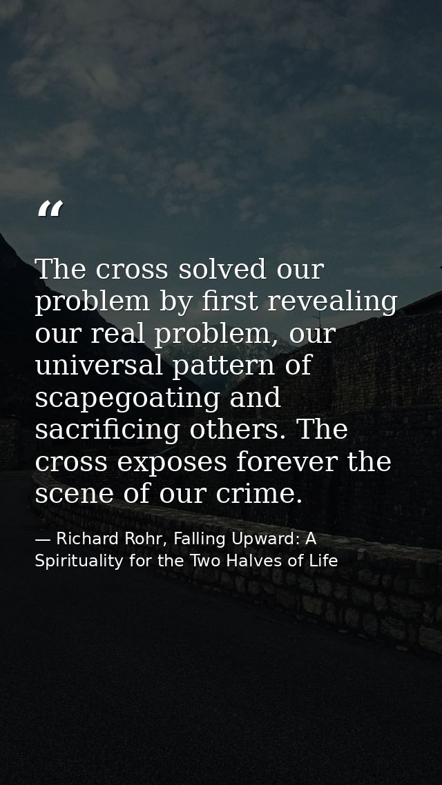 The cross solved our problem by first revealing our real problem, our universal pattern of scapegoating and sacrificing  — Richard Rohr, Falling Upward: A Spirituality for the Two Halves of Life