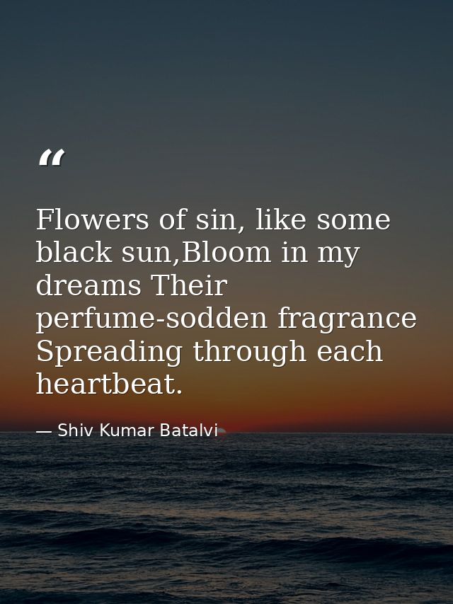 Flowers of sin, like some black sun,Bloom in my dreams Their perfume-sodden fragrance Spreading through each heartbeat. — Shiv Kumar Batalvi