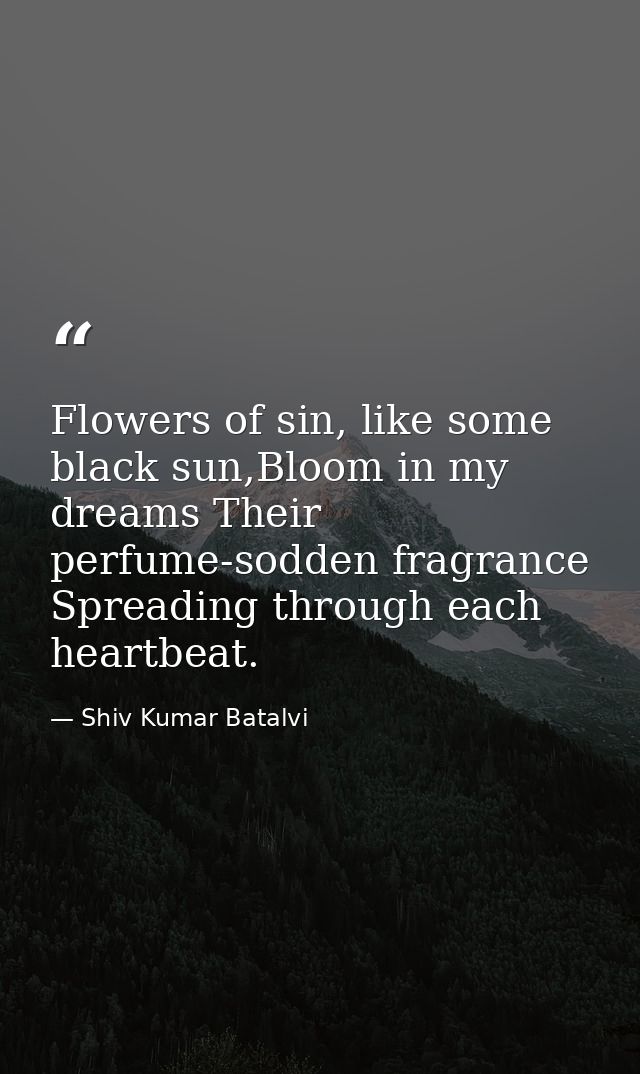 Flowers of sin, like some black sun,Bloom in my dreams Their perfume-sodden fragrance Spreading through each heartbeat. — Shiv Kumar Batalvi