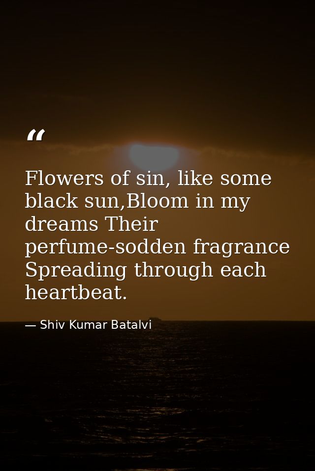 Flowers of sin, like some black sun,Bloom in my dreams Their perfume-sodden fragrance Spreading through each heartbeat. — Shiv Kumar Batalvi
