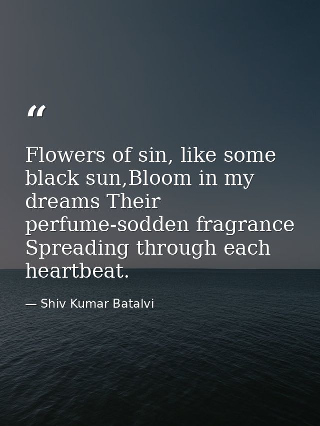 Flowers of sin, like some black sun,Bloom in my dreams Their perfume-sodden fragrance Spreading through each heartbeat. — Shiv Kumar Batalvi