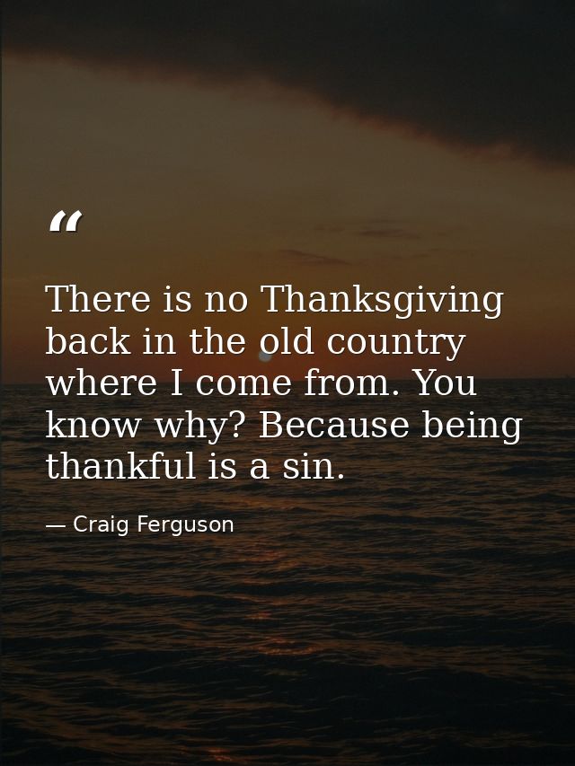 There is no Thanksgiving back in the old country where I come from. You know why? Because being thankful is a sin. — Craig Ferguson