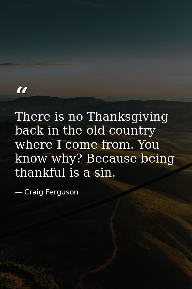 There is no Thanksgiving back in the old country where I come from. You know why? Because being thankful is a sin. — Craig Ferguson
