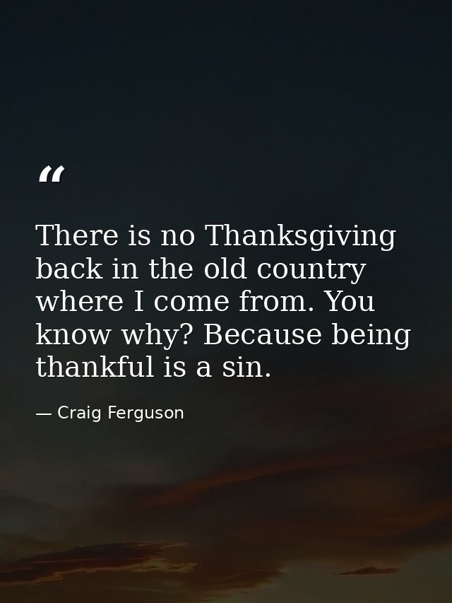 There is no Thanksgiving back in the old country where I come from. You know why? Because being thankful is a sin. — Craig Ferguson