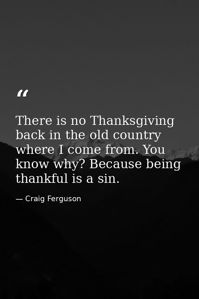 There is no Thanksgiving back in the old country where I come from. You know why? Because being thankful is a sin. — Craig Ferguson