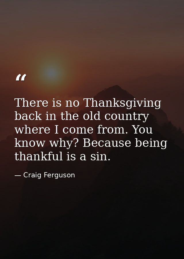 There is no Thanksgiving back in the old country where I come from. You know why? Because being thankful is a sin. — Craig Ferguson