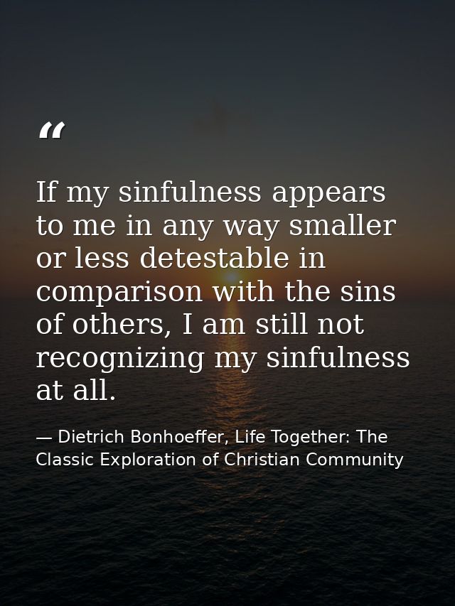 If my sinfulness appears to me in any way smaller or less detestable in comparison with the sins of others, I am still n — Dietrich Bonhoeffer, Life Together: The Classic Exploration of Christian Community