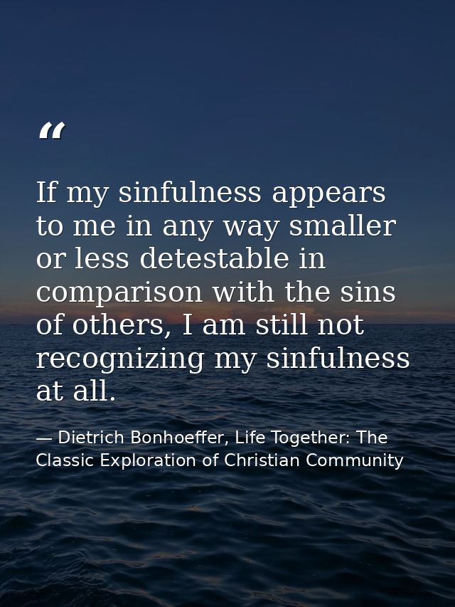 If my sinfulness appears to me in any way smaller or less detestable in comparison with the sins of others, I am still n — Dietrich Bonhoeffer, Life Together: The Classic Exploration of Christian Community