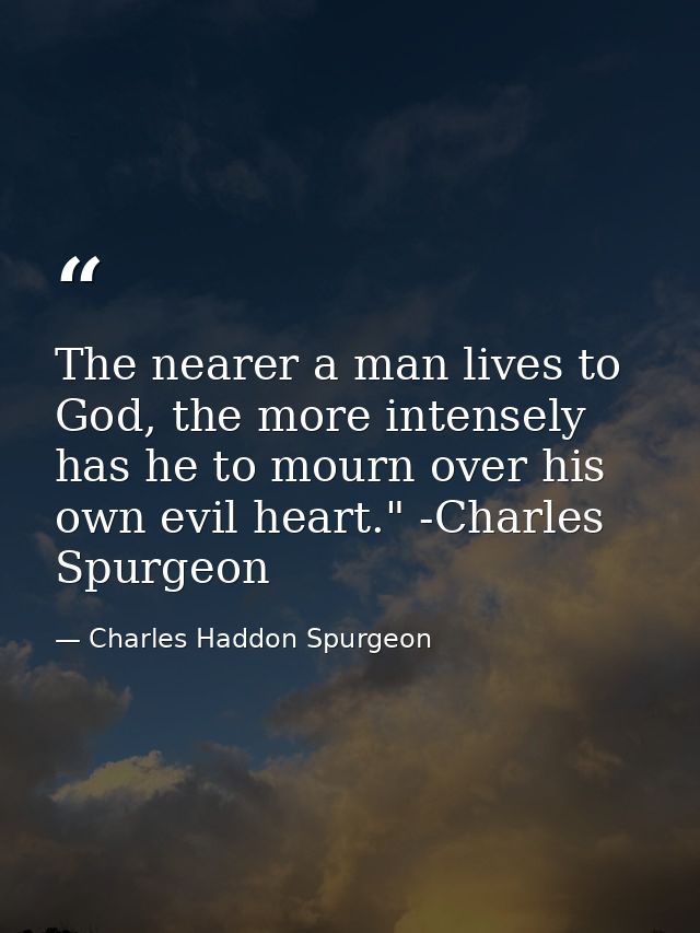 The nearer a man lives to God, the more intensely has he to mourn over his own evil heart." -Charles Spurgeon — Charles Haddon Spurgeon