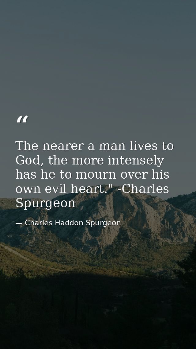 The nearer a man lives to God, the more intensely has he to mourn over his own evil heart." -Charles Spurgeon — Charles Haddon Spurgeon