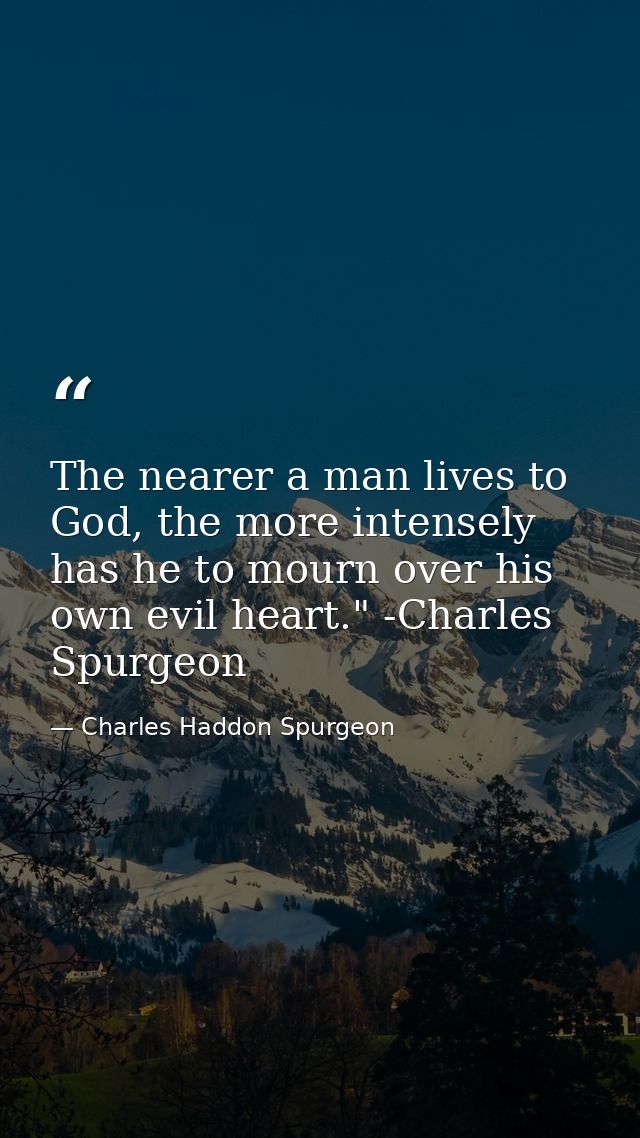 The nearer a man lives to God, the more intensely has he to mourn over his own evil heart." -Charles Spurgeon — Charles Haddon Spurgeon