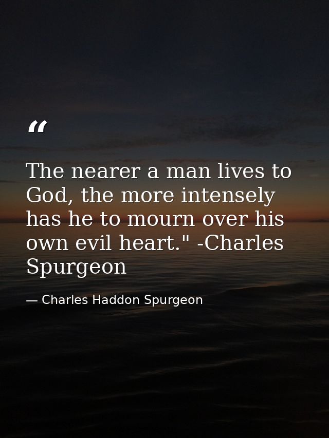 The nearer a man lives to God, the more intensely has he to mourn over his own evil heart." -Charles Spurgeon — Charles Haddon Spurgeon