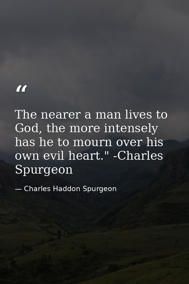 The nearer a man lives to God, the more intensely has he to mourn over his own evil heart." -Charles Spurgeon — Charles Haddon Spurgeon