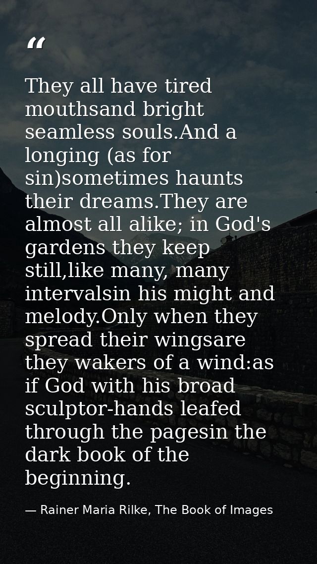 They all have tired mouthsand bright seamless souls.And a longing (as for sin)sometimes haunts their dreams.They are alm — Rainer Maria Rilke, The Book of Images