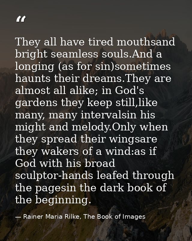 They all have tired mouthsand bright seamless souls.And a longing (as for sin)sometimes haunts their dreams.They are alm — Rainer Maria Rilke, The Book of Images