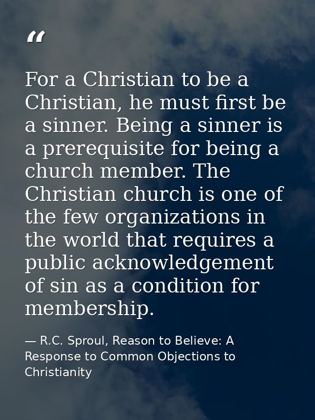 For a Christian to be a Christian, he must first be a sinner. Being a sinner is a prerequisite for being a church member — R.C. Sproul, Reason to Believe: A Response to Common Objections to Christianity