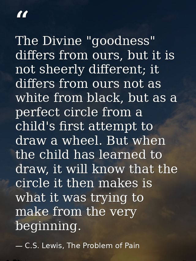 The Divine "goodness" differs from ours, but it is not sheerly different; it differs from ours not as white from black,  — C.S. Lewis, The Problem of Pain