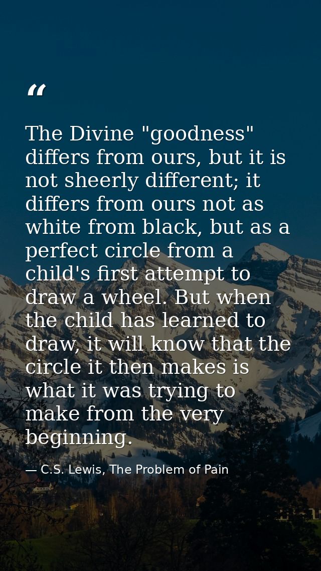 The Divine "goodness" differs from ours, but it is not sheerly different; it differs from ours not as white from black,  — C.S. Lewis, The Problem of Pain