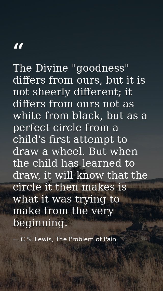 The Divine "goodness" differs from ours, but it is not sheerly different; it differs from ours not as white from black,  — C.S. Lewis, The Problem of Pain