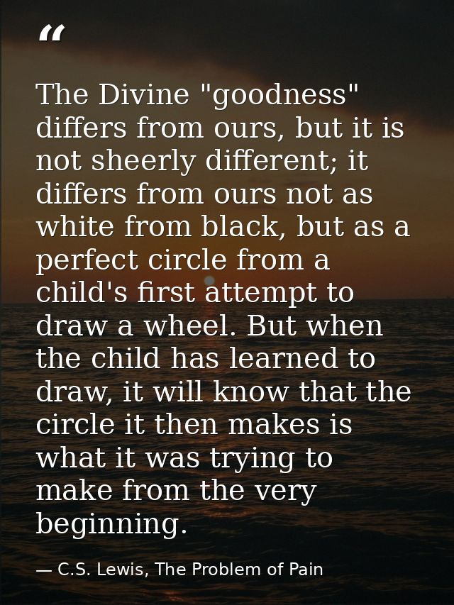 The Divine "goodness" differs from ours, but it is not sheerly different; it differs from ours not as white from black,  — C.S. Lewis, The Problem of Pain