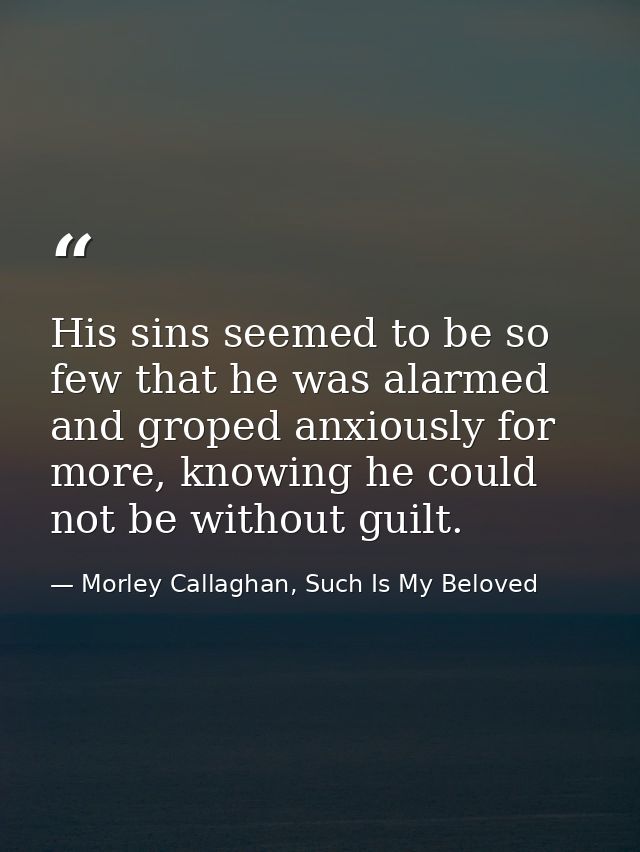 His sins seemed to be so few that he was alarmed and groped anxiously for more, knowing he could not be without guilt. — Morley Callaghan, Such Is My Beloved