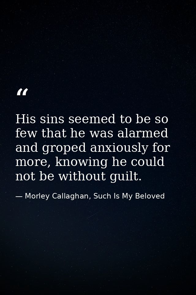 His sins seemed to be so few that he was alarmed and groped anxiously for more, knowing he could not be without guilt. — Morley Callaghan, Such Is My Beloved