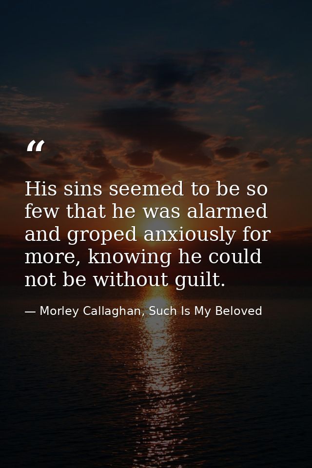 His sins seemed to be so few that he was alarmed and groped anxiously for more, knowing he could not be without guilt. — Morley Callaghan, Such Is My Beloved