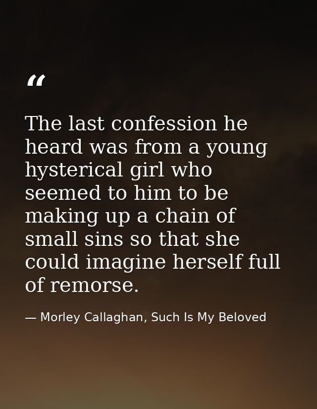 The last confession he heard was from a young hysterical girl who seemed to him to be making up a chain of small sins so — Morley Callaghan, Such Is My Beloved