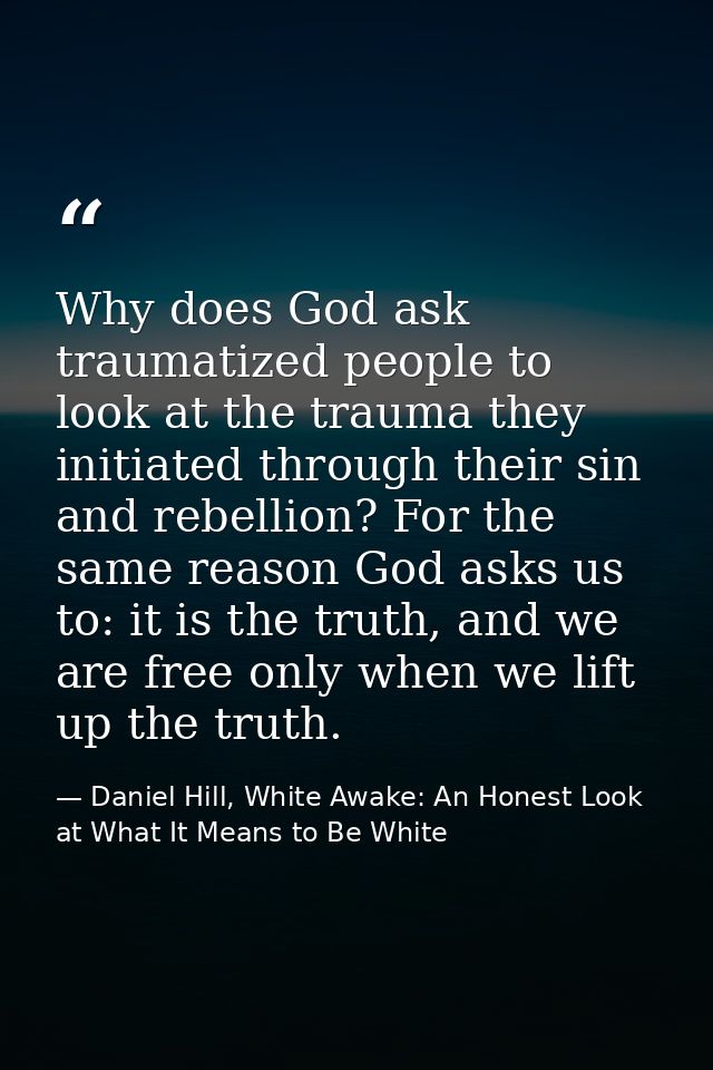 Why does God ask traumatized people to look at the trauma they initiated through their sin and rebellion? For the same r — Daniel Hill, White Awake: An Honest Look at What It Means to Be White