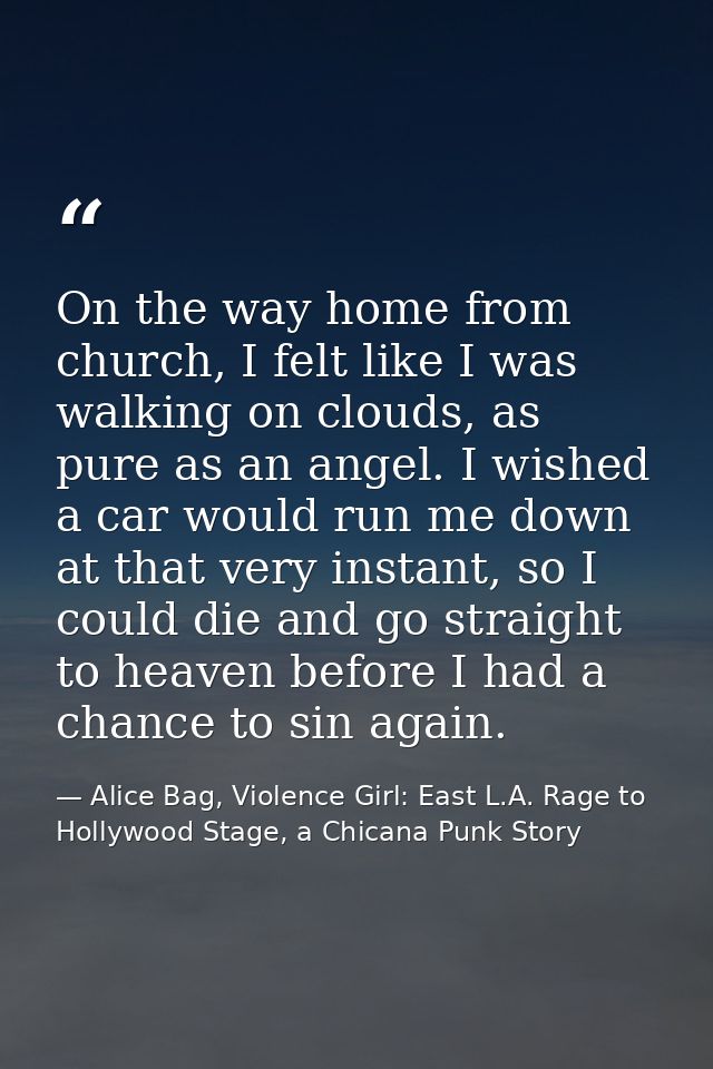 On the way home from church, I felt like I was walking on clouds, as pure as an angel. I wished a car would run me down  — Alice Bag, Violence Girl: East L.A. Rage to Hollywood Stage, a Chicana Punk Story