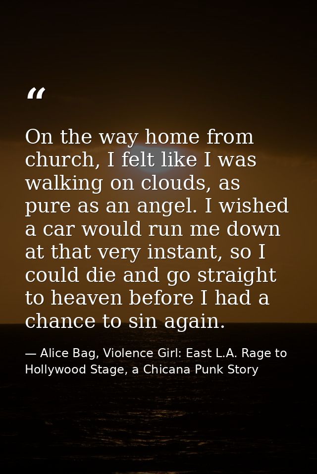 On the way home from church, I felt like I was walking on clouds, as pure as an angel. I wished a car would run me down  — Alice Bag, Violence Girl: East L.A. Rage to Hollywood Stage, a Chicana Punk Story