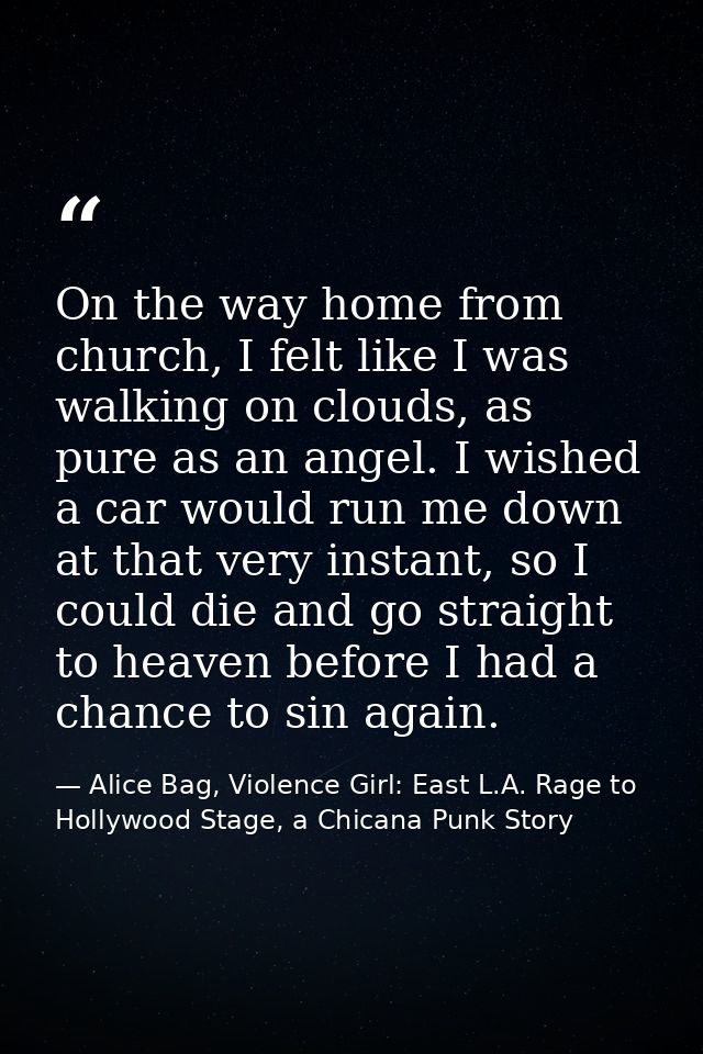 On the way home from church, I felt like I was walking on clouds, as pure as an angel. I wished a car would run me down  — Alice Bag, Violence Girl: East L.A. Rage to Hollywood Stage, a Chicana Punk Story