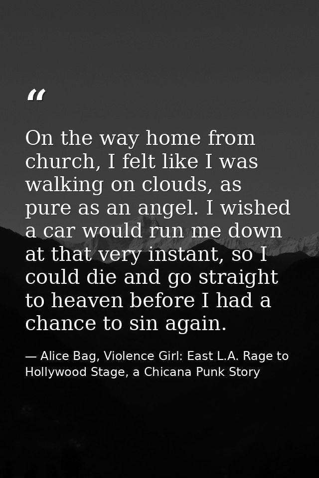 On the way home from church, I felt like I was walking on clouds, as pure as an angel. I wished a car would run me down  — Alice Bag, Violence Girl: East L.A. Rage to Hollywood Stage, a Chicana Punk Story